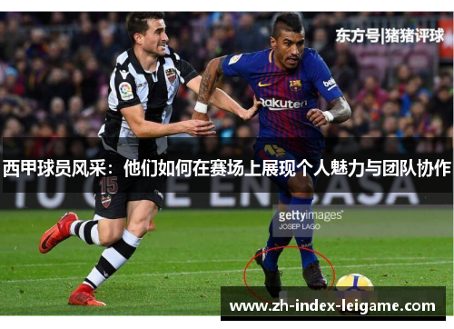 西甲球员风采：他们如何在赛场上展现个人魅力与团队协作