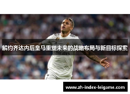 解约齐达内后皇马重塑未来的战略布局与新目标探索 解约齐达内后皇马重塑未来的战略布局与新目标探索