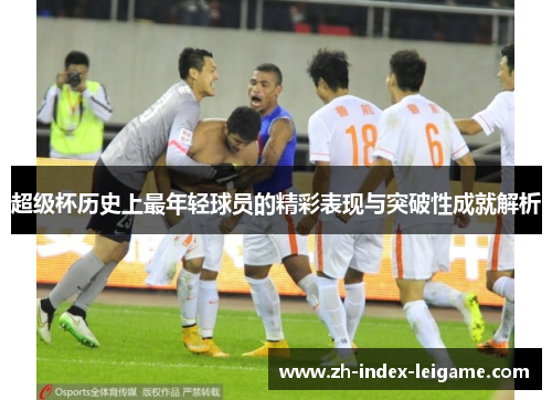 超级杯历史上最年轻球员的精彩表现与突破性成就解析 超级杯历史上最年轻球员的精彩表现与突破性成就解析