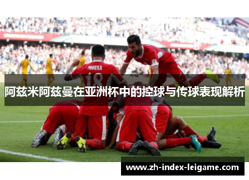 阿兹米阿兹曼在亚洲杯中的控球与传球表现解析 阿兹米阿兹曼在亚洲杯中的控球与传球表现解析
