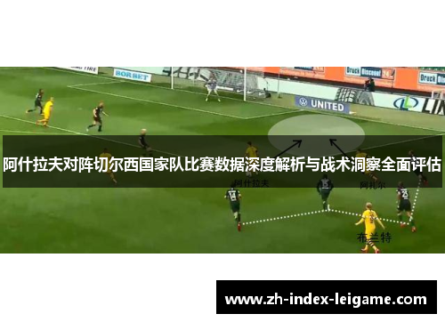 阿什拉夫对阵切尔西国家队比赛数据深度解析与战术洞察全面评估 阿什拉夫对阵切尔西国家队比赛数据深度解析与战术洞察全面评估