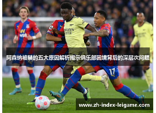 阿森纳被禁的五大原因解析揭示俱乐部困境背后的深层次问题