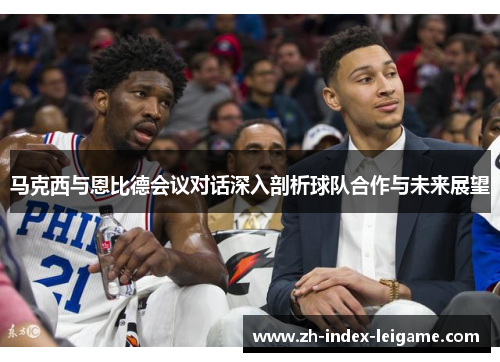 马克西与恩比德会议对话深入剖析球队合作与未来展望 马克西与恩比德会议对话深入剖析球队合作与未来展望