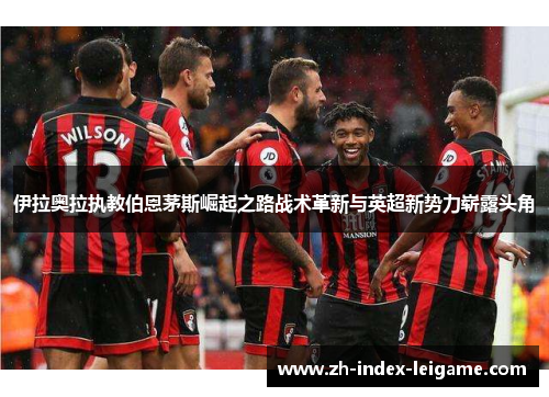 伊拉奥拉执教伯恩茅斯崛起之路战术革新与英超新势力崭露头角 伊拉奥拉执教伯恩茅斯崛起之路战术革新与英超新势力崭露头角
