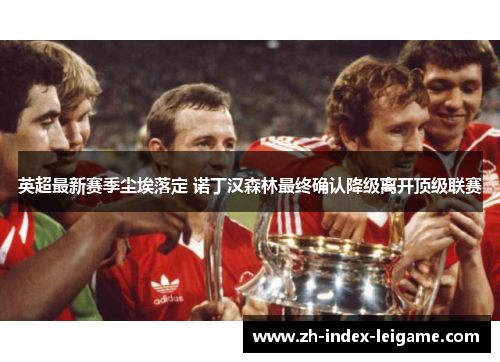 英超最新赛季尘埃落定 诺丁汉森林最终确认降级离开顶级联赛
